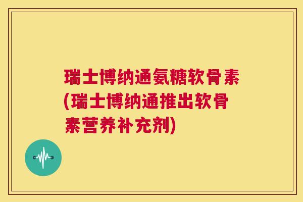 瑞士博纳通氨糖软骨素(瑞士博纳通推出软骨素营养补充剂)