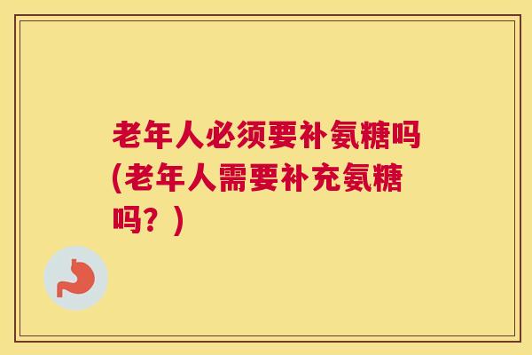 老年人必须要补氨糖吗(老年人需要补充氨糖吗？)