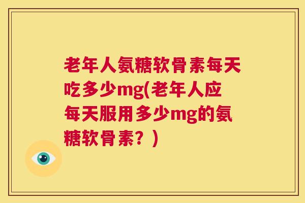 老年人氨糖软骨素每天吃多少mg(老年人应每天服用多少mg的氨糖软骨素？)