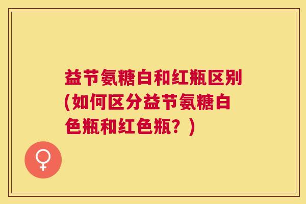 益节氨糖白和红瓶区别(如何区分益节氨糖白色瓶和红色瓶？)