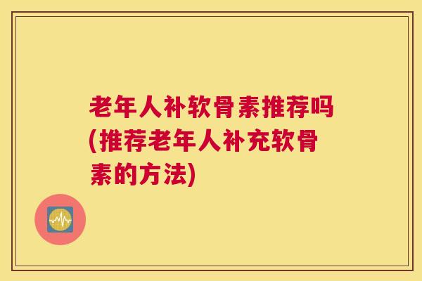 老年人补软骨素推荐吗(推荐老年人补充软骨素的方法)