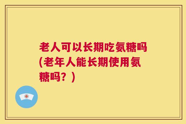 老人可以长期吃氨糖吗(老年人能长期使用氨糖吗？)