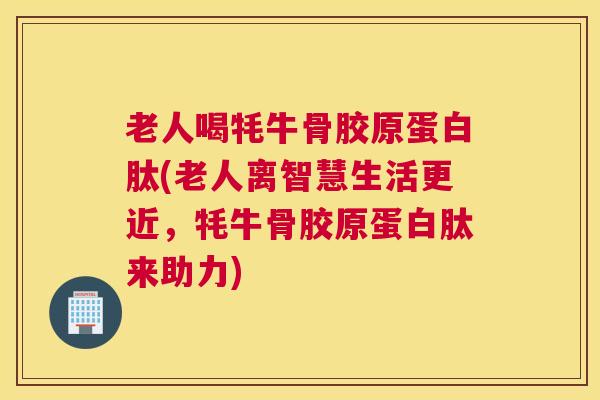 老人喝牦牛骨胶原蛋白肽(老人离智慧生活更近，牦牛骨胶原蛋白肽来助力)