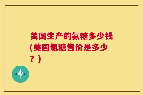 美国生产的氨糖多少钱(美国氨糖售价是多少？)