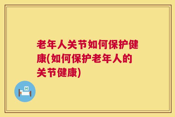 老年人关节如何保护健康(如何保护老年人的关节健康)