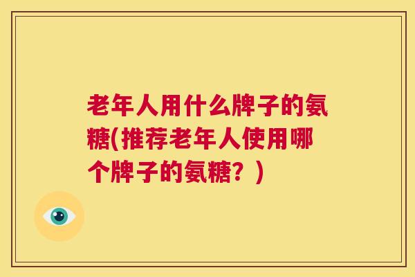 老年人用什么牌子的氨糖(推荐老年人使用哪个牌子的氨糖？)