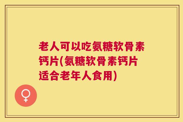 老人可以吃氨糖软骨素钙片(氨糖软骨素钙片适合老年人食用)