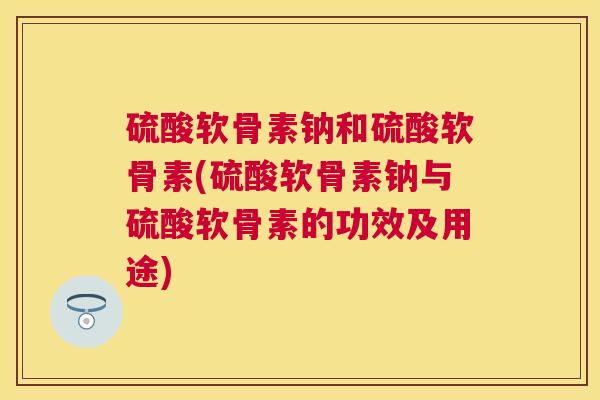 硫酸软骨素钠和硫酸软骨素(硫酸软骨素钠与硫酸软骨素的功效及用途)