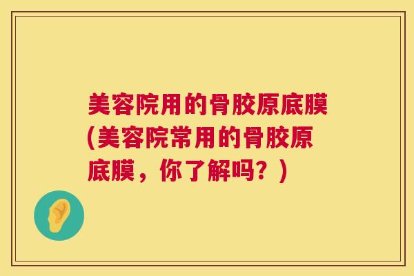 美容院用的骨胶原底膜(美容院常用的骨胶原底膜，你了解吗？)