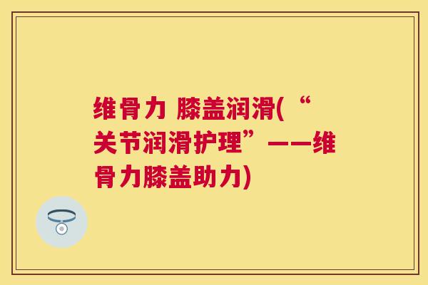 维骨力 膝盖润滑(“关节润滑护理”——维骨力膝盖助力)