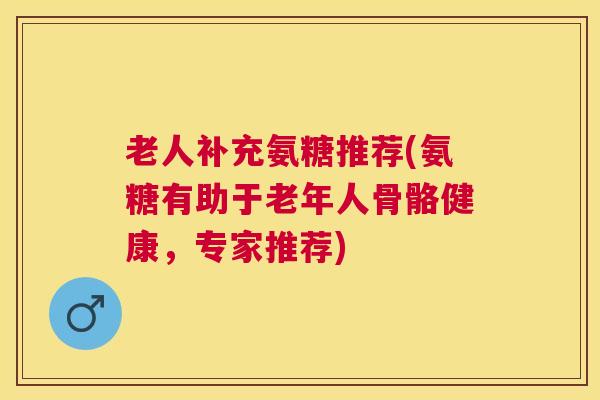 老人补充氨糖推荐(氨糖有助于老年人骨骼健康，专家推荐)