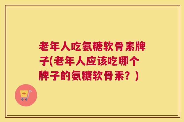 老年人吃氨糖软骨素牌子(老年人应该吃哪个牌子的氨糖软骨素？)