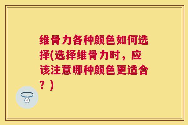 维骨力各种颜色如何选择(选择维骨力时，应该注意哪种颜色更适合？)