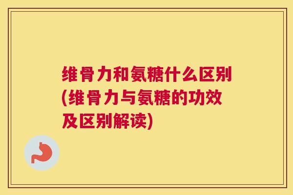 维骨力和氨糖什么区别(维骨力与氨糖的功效及区别解读)