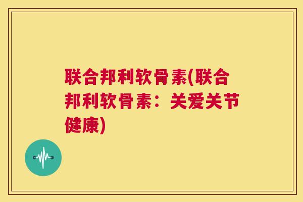 联合邦利软骨素(联合邦利软骨素：关爱关节健康)