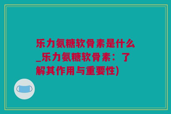 乐力氨糖软骨素是什么_乐力氨糖软骨素：了解其作用与重要性)