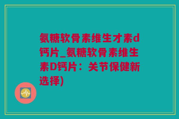 氨糖软骨素维生才素d钙片_氨糖软骨素维生素D钙片：关节保健新选择)