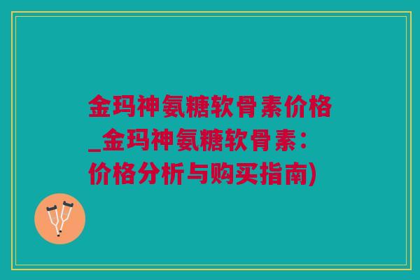 金玛神氨糖软骨素价格_金玛神氨糖软骨素：价格分析与购买指南)