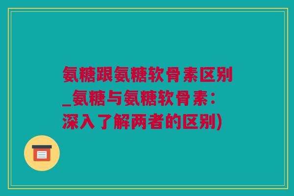 氨糖跟氨糖软骨素区别_氨糖与氨糖软骨素：深入了解两者的区别)