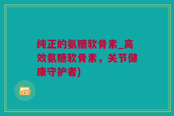 纯正的氨糖软骨素_高效氨糖软骨素，关节健康守护者)