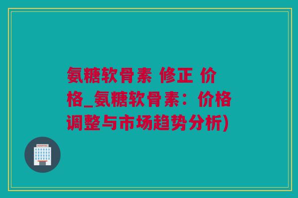 氨糖软骨素 修正 价格_氨糖软骨素：价格调整与市场趋势分析)