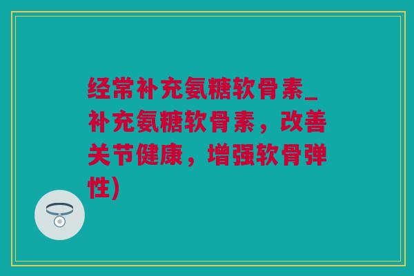 经常补充氨糖软骨素_补充氨糖软骨素，改善关节健康，增强软骨弹性)