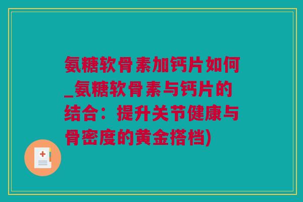 氨糖软骨素加钙片如何_氨糖软骨素与钙片的结合：提升关节健康与骨密度的黄金搭档)