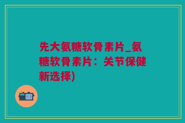 先大氨糖软骨素片_氨糖软骨素片：关节保健新选择)