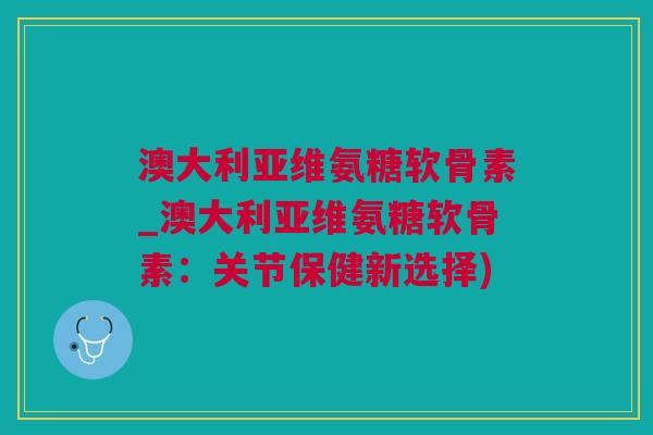 澳大利亚维氨糖软骨素_澳大利亚维氨糖软骨素：关节保健新选择)