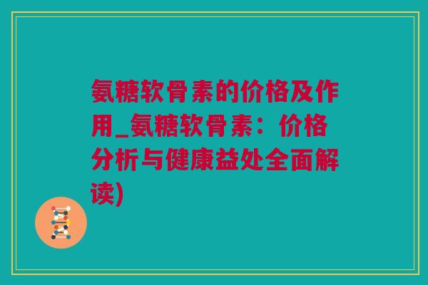 氨糖软骨素的价格及作用_氨糖软骨素：价格分析与健康益处全面解读)