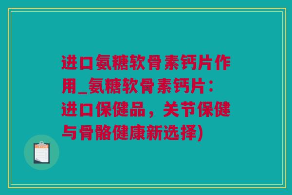 进口氨糖软骨素钙片作用_氨糖软骨素钙片：进口保健品，关节保健与骨骼健康新选择)