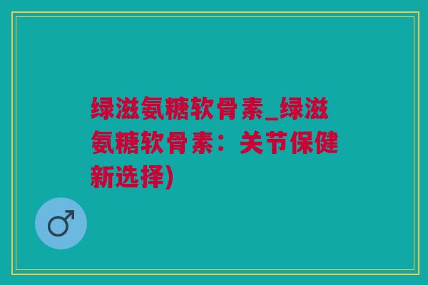 绿滋氨糖软骨素_绿滋氨糖软骨素：关节保健新选择)