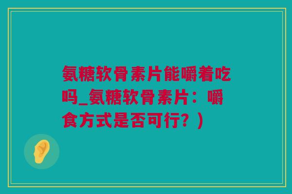 氨糖软骨素片能嚼着吃吗_氨糖软骨素片：嚼食方式是否可行？)