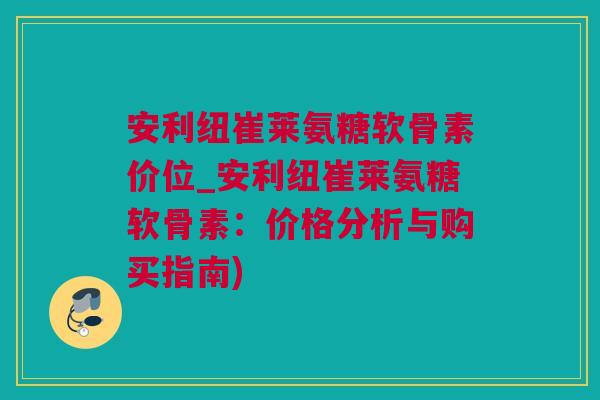 安利纽崔莱氨糖软骨素价位_安利纽崔莱氨糖软骨素：价格分析与购买指南)