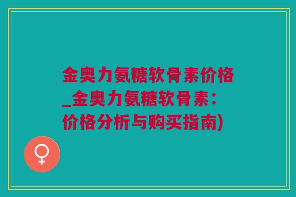 金奥力氨糖软骨素价格_金奥力氨糖软骨素：价格分析与购买指南)