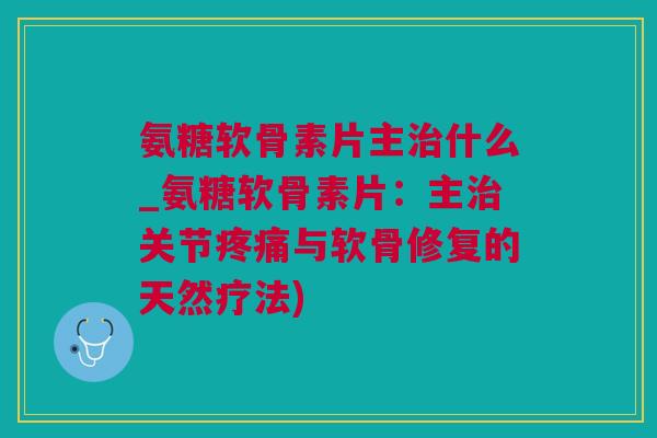 氨糖软骨素片主治什么_氨糖软骨素片：主治关节疼痛与软骨修复的天然疗法)