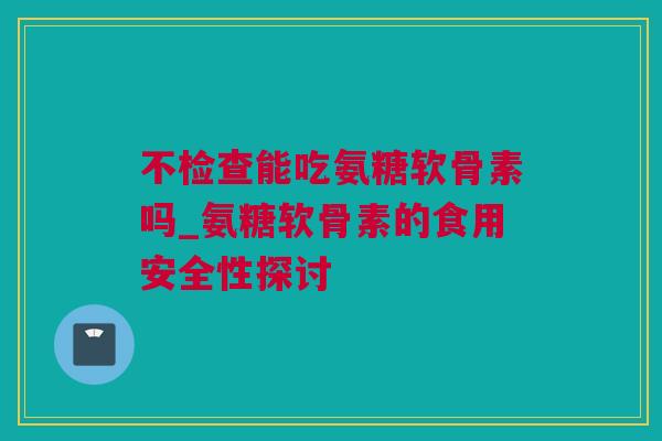 不检查能吃氨糖软骨素吗_氨糖软骨素的食用安全性探讨