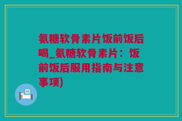 氨糖软骨素片饭前饭后喝_氨糖软骨素片：饭前饭后服用指南与注意事项)