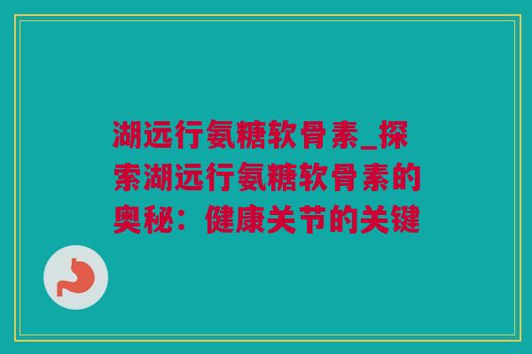 湖远行氨糖软骨素_探索湖远行氨糖软骨素的奥秘：健康关节的关键