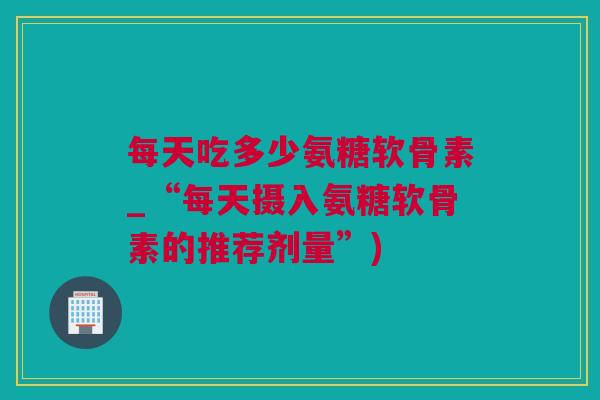 每天吃多少氨糖软骨素_“每天摄入氨糖软骨素的推荐剂量”) 每天吃多少氨糖软骨素_“每天摄入氨糖软骨素的推荐剂量”)