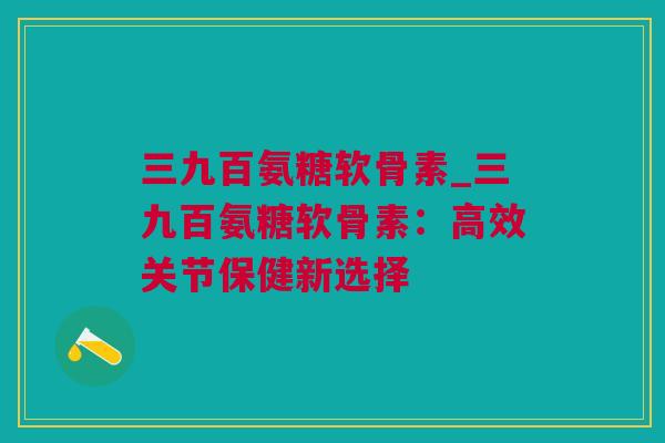 三九百氨糖软骨素_三九百氨糖软骨素：高效关节保健新选择