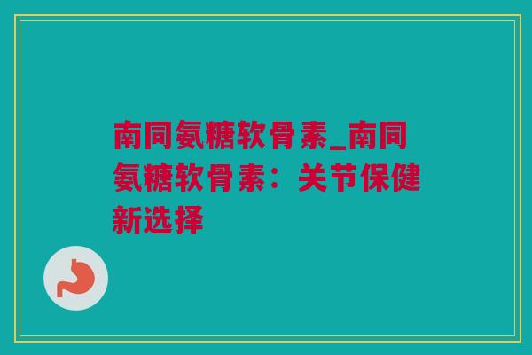 南同氨糖软骨素_南同氨糖软骨素：关节保健新选择