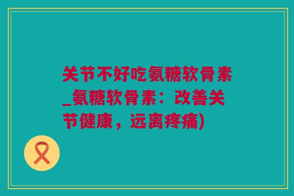 关节不好吃氨糖软骨素_氨糖软骨素：改善关节健康，远离疼痛)