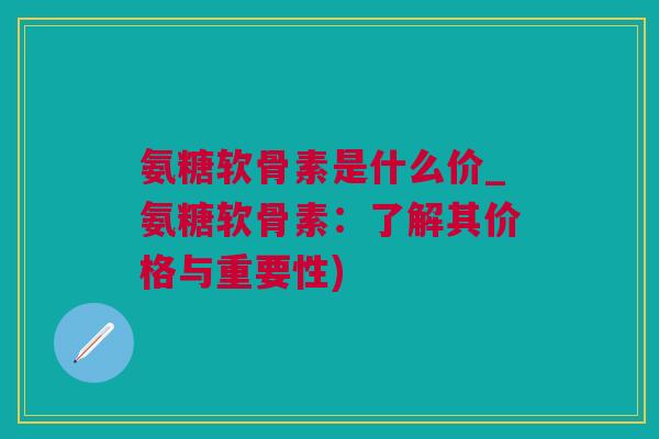 氨糖软骨素是什么价_氨糖软骨素：了解其价格与重要性)