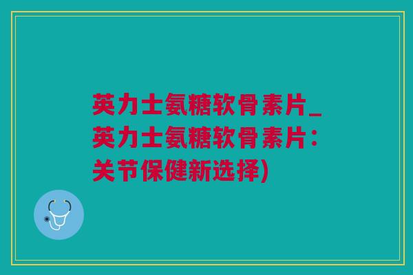 英力士氨糖软骨素片_英力士氨糖软骨素片：关节保健新选择)