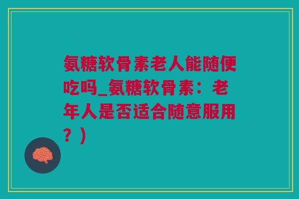 氨糖软骨素老人能随便吃吗_氨糖软骨素：老年人是否适合随意服用？)