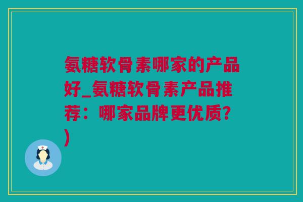 氨糖软骨素哪家的产品好_氨糖软骨素产品推荐：哪家品牌更优质？)