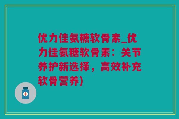 优力佳氨糖软骨素_优力佳氨糖软骨素：关节养护新选择，高效补充软骨营养)