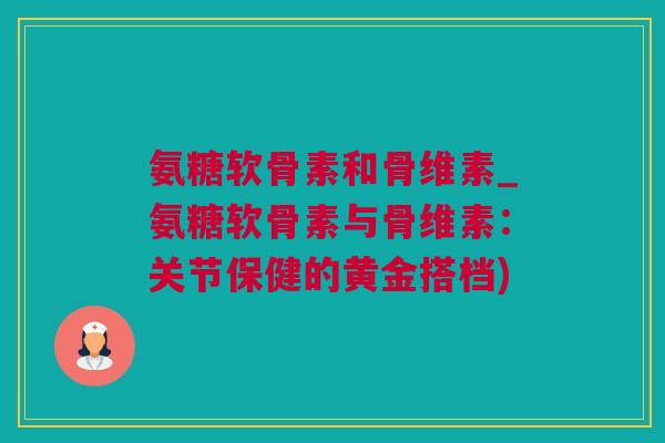 氨糖软骨素和骨维素_氨糖软骨素与骨维素：关节保健的黄金搭档)