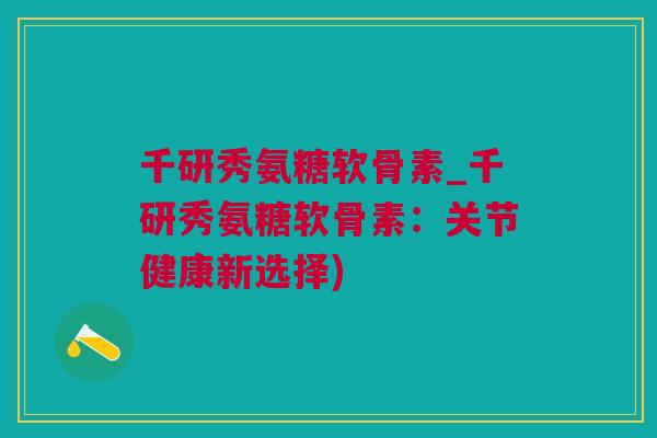 千研秀氨糖软骨素_千研秀氨糖软骨素：关节健康新选择)